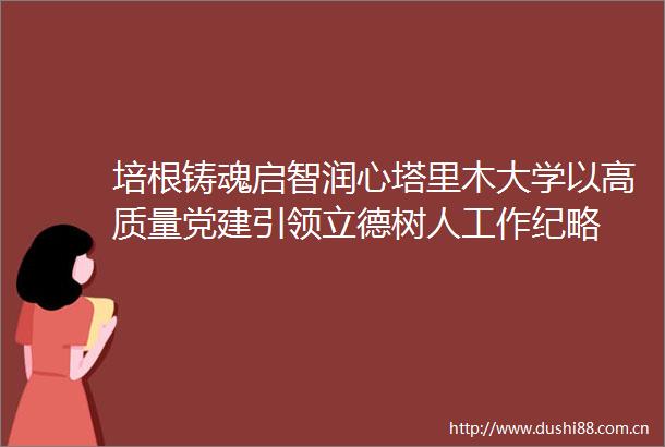 培根铸魂启智润心塔里木大学以高质量党建引领立德树人工作纪略