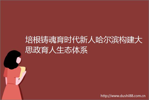 培根铸魂育时代新人哈尔滨构建大思政育人生态体系