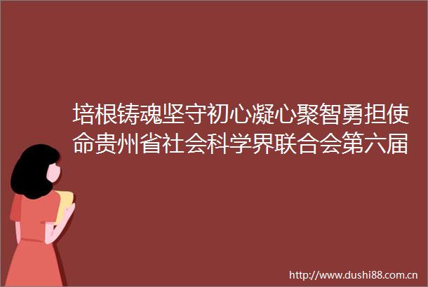 培根铸魂坚守初心凝心聚智勇担使命贵州省社会科学界联合会第六届委员会工作综述