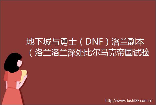地下城与勇士（DNF）洛兰副本（洛兰洛兰深处比尔马克帝国试验场悲鸣洞穴）（童年的回忆）