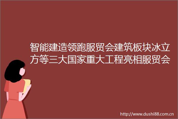 智能建造领跑服贸会建筑板块冰立方等三大重大工程亮相服贸会
