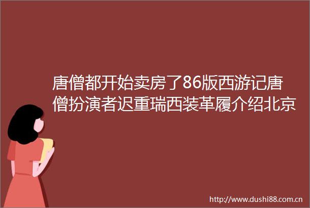 唐僧都开始卖房了86版西游记唐僧扮演者迟重瑞西装革履介绍北京高端楼盘网友月供能还到长生不老