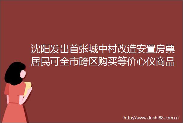 沈阳发出首张城中村改造安置房票居民可全市跨区购买等价心仪商品房