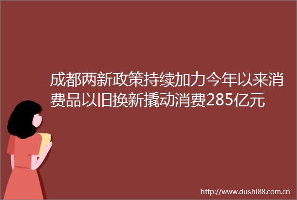 成都两新政策持续加力今年以来消费品以旧换新撬动消费285亿元