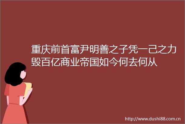 重庆前首富尹明善之子凭一己之力毁百亿商业帝国如今何去何从
