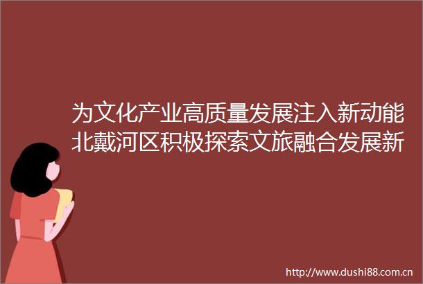 为文化产业高质量发展注入新动能北戴河区积极探索文旅融合发展新模式