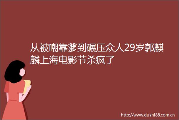 从被嘲靠爹到碾压众人29岁郭麒麟上海电影节杀疯了