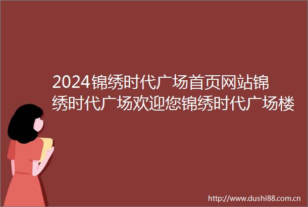 2024锦绣时代广场首页网站锦绣时代广场欢迎您锦绣时代广场楼盘详情价格户型