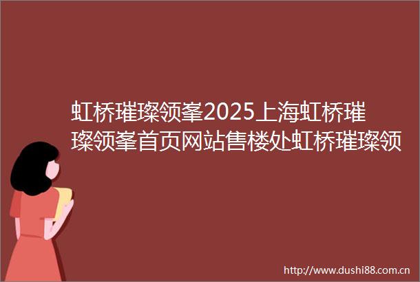 虹桥璀璨领峯2025上海虹桥璀璨领峯首页网站售楼处虹桥璀璨领峯楼盘评测最新价格户型配套