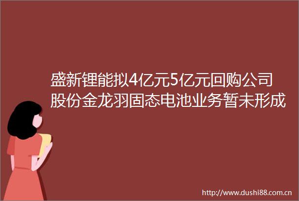 盛新锂能拟4亿元5亿元回购公司股份金龙羽固态电池业务暂未形成长期稳定收入