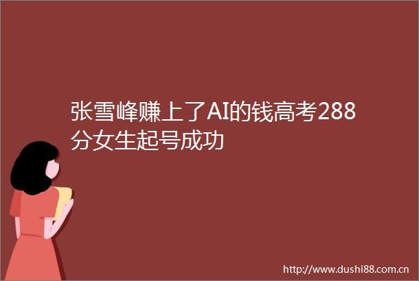 张雪峰赚上了AI的钱高考288分女生起号成功