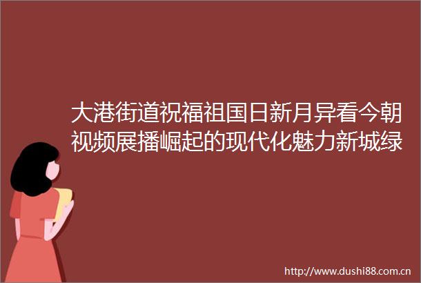 大港街道祝福祖国日新月异看今朝视频展播崛起的现代化魅力新城绿色大港绘生态画卷