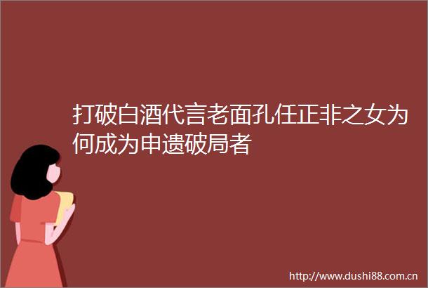 打破白酒代言老面孔任正非之女为何成为申遗破局者