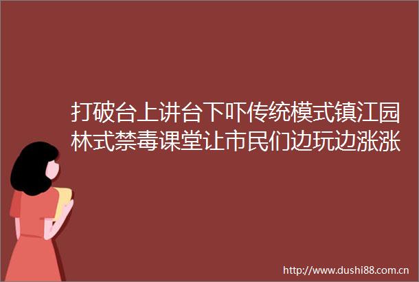 打破台上讲台下吓传统模式镇江园林式禁毒课堂让市民们边玩边涨涨势