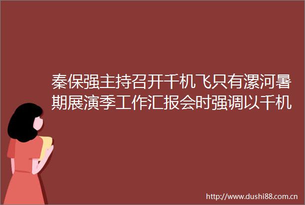 秦保强主持召开千机飞只有漯河暑期展演季工作汇报会时强调以千机飞为牵引塑造文旅品牌促消费