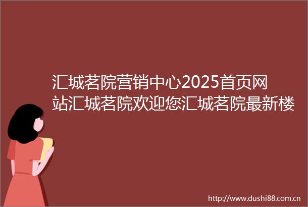 汇城茗院营销中心2025首页网站汇城茗院欢迎您汇城茗院最新楼盘详情售楼中心在售户型备案价24小时服务热线
