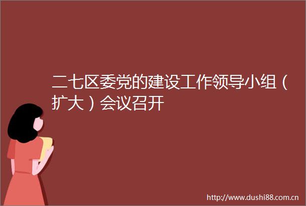 二七区委党的建设工作小组（扩大）会议召开