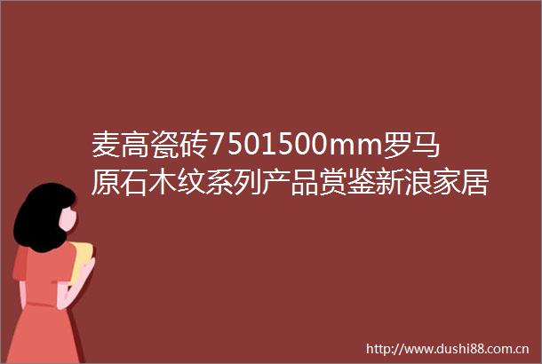 麦高瓷砖7501500mm罗马原石木纹系列产品赏鉴新浪家居