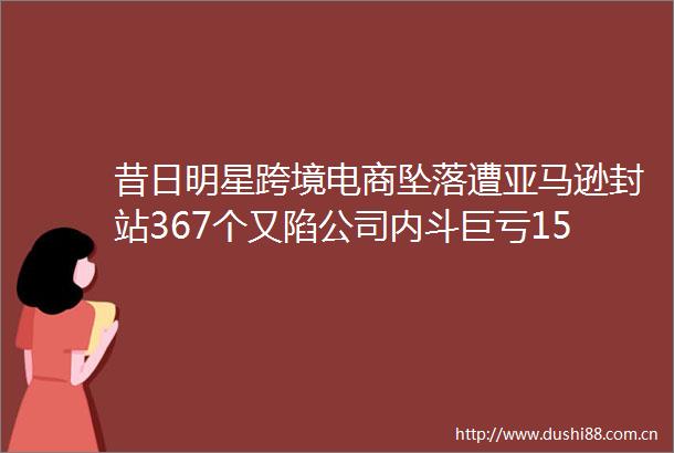 昔日明星跨境电商坠落遭亚马逊封站367个又陷公司内斗巨亏15亿