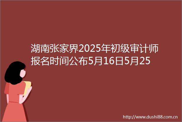 湖南张家界2025年初级审计师报名时间公布5月16日5月25日