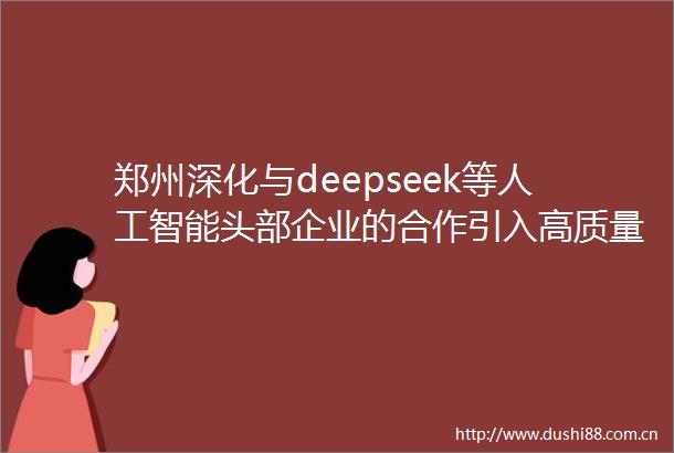 郑州深化与deepseek等人工智能头部企业的合作引入高质量通用型大模型