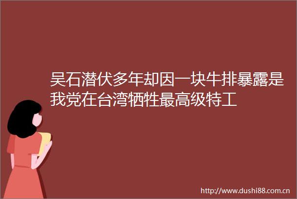 吴石潜伏多年却因一块牛排是我党在台湾牺牲最高级特工