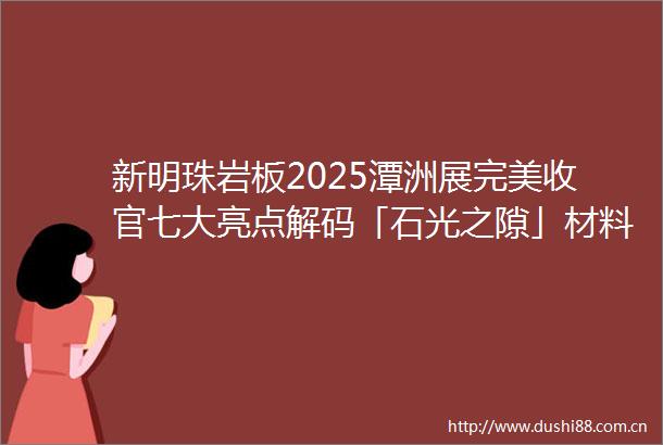 新明珠岩板2025潭洲展完美收官七大亮点解码「石光之隙」材料美学与时空叙事