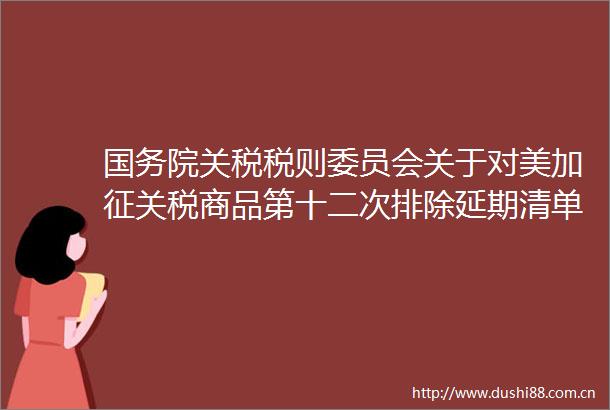 国务院关税税则委员会关于对美加征关税商品第十二次排除延期清单的公告