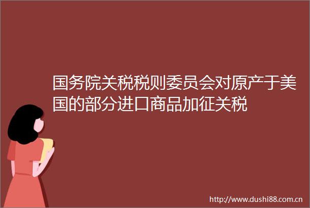 国务院关税税则委员会对原产于美国的部分进口商品加征关税