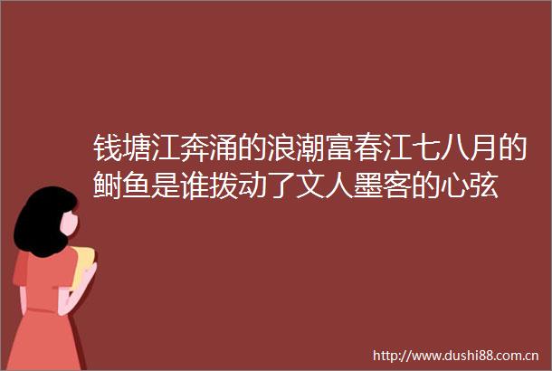 钱塘江奔涌的浪潮富春江七八月的鲥鱼是谁拨动了文人墨客的心弦