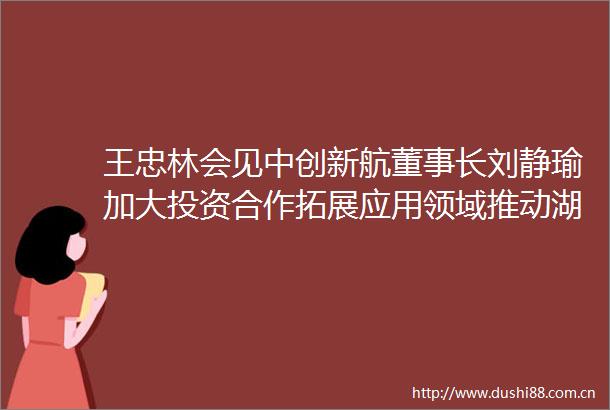 王忠林会见中创新航董事长刘静瑜加大投资合作拓展应用领域推动湖北绿色能源绿色航运高质量发展