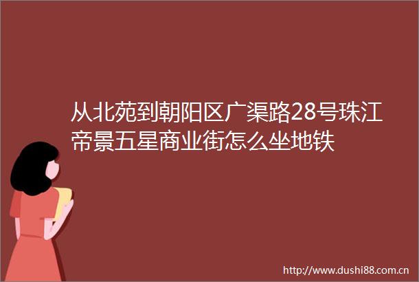 从北苑到朝阳区广渠路28号珠江帝景五星商业街怎么坐地铁