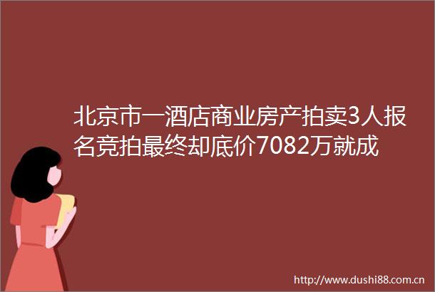 北京市一酒店商业房产拍卖3人报名竞拍最终却底价7082万就成交