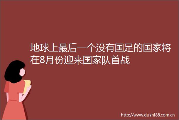 地球上最后一个没有国足的将在8月份迎来队首战