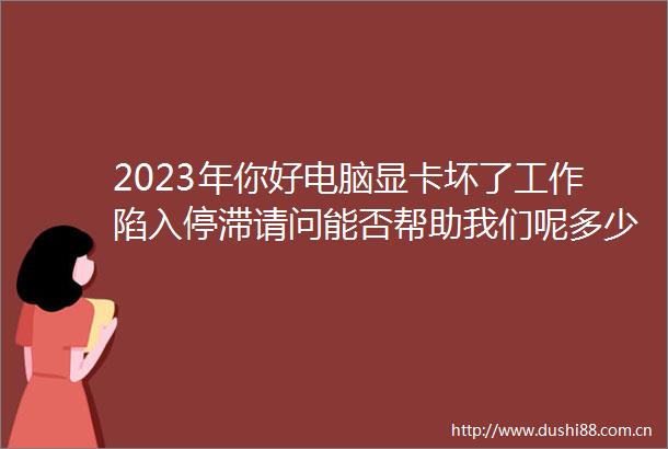 2023年你好电脑显卡坏了工作陷入停滞请问能否帮助我们呢多少随心（昨日进度121989元）