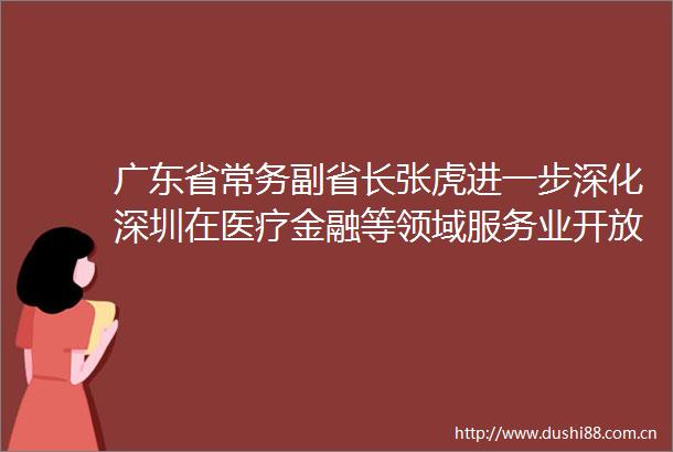 广东省常务副省长张虎进一步深化深圳在医疗金融等领域服务业开放