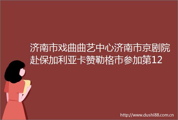 济南市戏曲曲艺中心济南市京剧院赴保加利亚卡赞勒格市参加第122届玫瑰节文化交流演出
