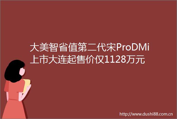 大美智省值第二代宋ProDMi上市大连起售价仅1128万元