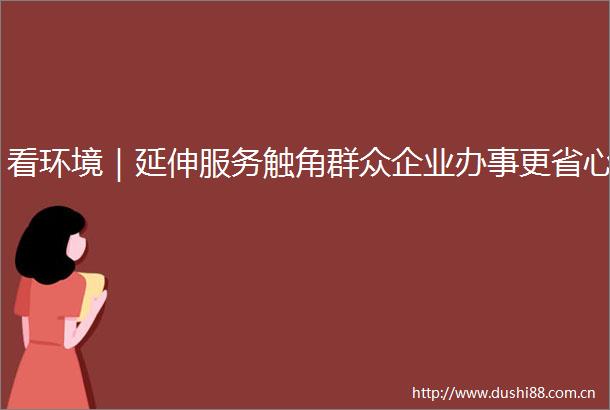 看环境｜延伸服务触角群众企业办事更省心