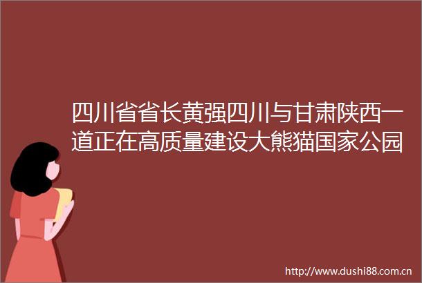 四川省省长黄强四川与甘肃陕西一道正在高质量建设大熊猫公园