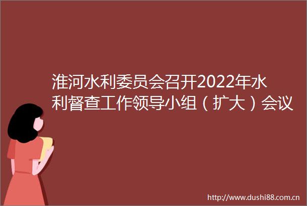 淮河水利委员会召开2022年水利督查工作小组（扩大）会议