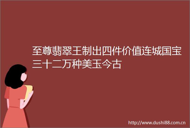 至尊翡翠王制出四件价值连城国宝三十二万种美玉今古