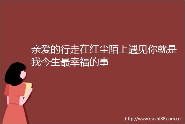 亲爱的行走在红尘陌上遇见你就是我今生最幸福的事