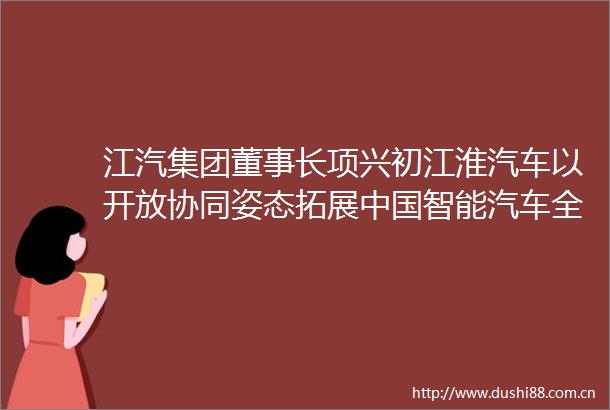 江汽集团董事长项兴初江淮汽车以开放协同姿态拓展智能汽车全球化路径