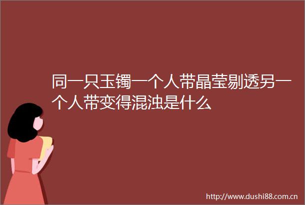 同一只玉镯一个人带晶莹剔透另一个人带变得混浊是什么
