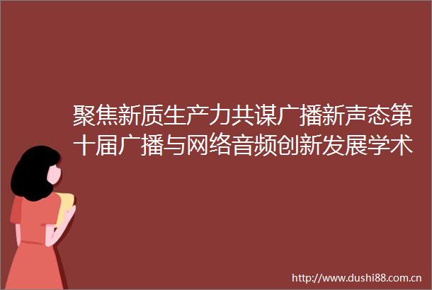 聚焦新质生产力共谋广播新声态第十届广播与网络音频创新发展学术研讨会在桂林召开