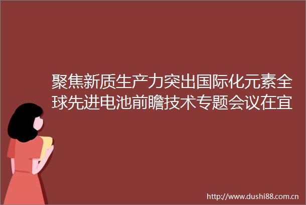 聚焦新质生产力突出国际化元素全球先进电池前瞻技术专题会议在宜召开