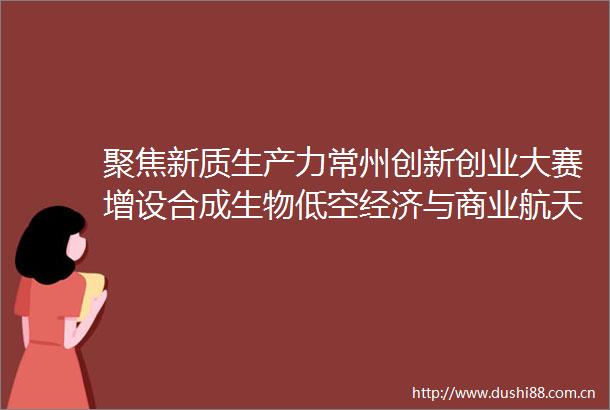 聚焦新质生产力常州创新创业大赛增设合成生物低空经济与商业航天专题挑战赛