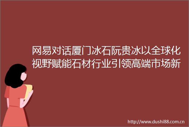 网易对话厦门冰石阮贵冰以全球化视野赋能石材行业引领高端市场新未来