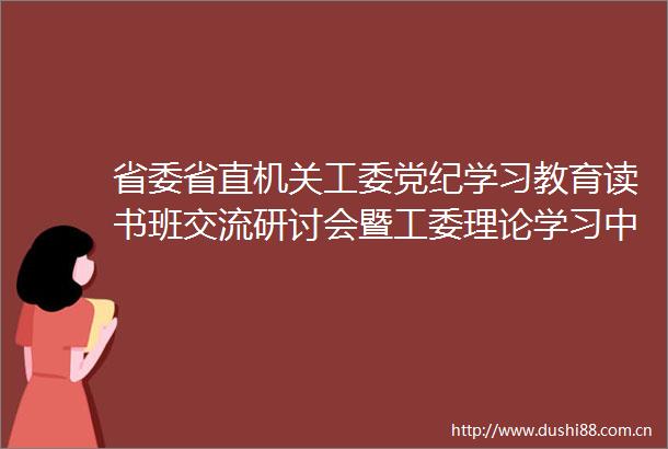省委省直机关工委党纪学习教育读书班交流研讨会暨工委理论学习中心组扩大学习会举行